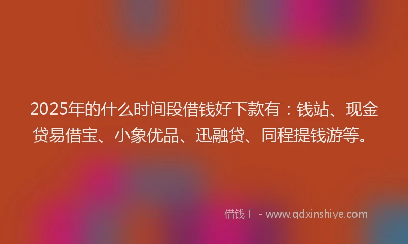 2025年的什么时间段借钱好下款有：钱站、现金贷易借宝、小象优品、迅融贷、同程提钱游等。