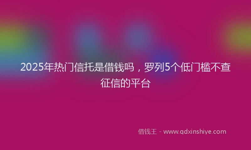 2025年热门信托是借钱吗，罗列5个低门槛不查征信的平台