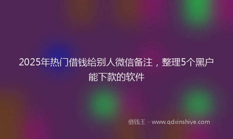 2025年热门借钱给别人微信备注，整理5个黑户能下款的软件