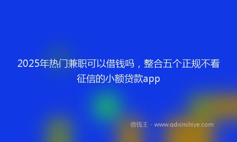 2025年热门兼职可以借钱吗，整合五个正规不看征信的小额贷款app