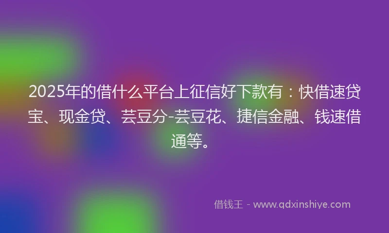 2025年的借什么平台上征信好下款有：快借速贷宝、现金贷、芸豆分-芸豆花、捷信金融、钱速借通等。