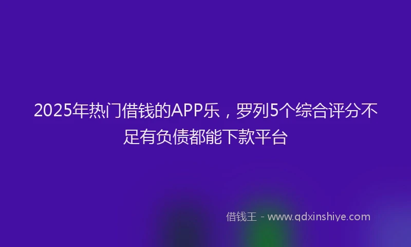 2025年热门借钱的APP乐，罗列5个综合评分不足有负债都能下款平台