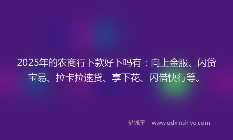 2025年的农商行下款好下吗有：向上金服、闪贷宝易、拉卡拉速贷、享下花、闪借快行等。