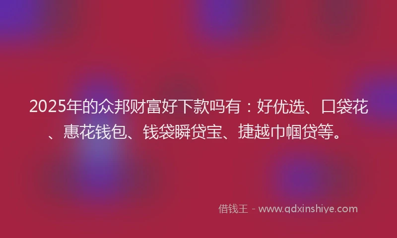 2025年的众邦财富好下款吗有：好优选、口袋花、惠花钱包、钱袋瞬贷宝、捷越巾帼贷等。