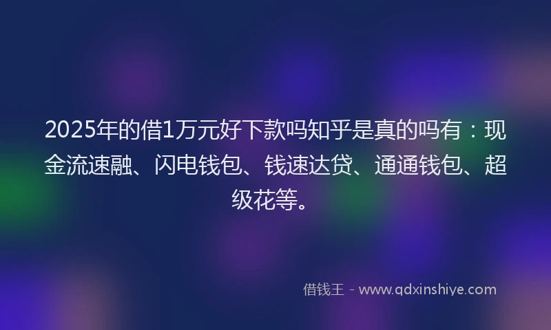 2025年的借1万元好下款吗知乎是真的吗有：现金流速融、闪电钱包、钱速达贷、通通钱包、超级花等。