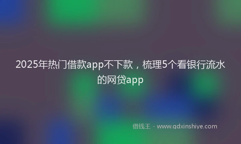 2025年热门借款app不下款，梳理5个看银行流水的网贷app