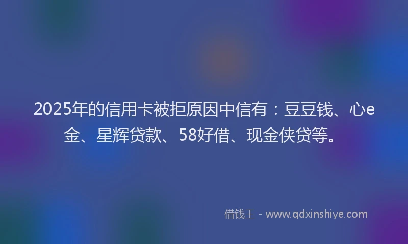 2025年的信用卡被拒原因中信有：豆豆钱、心e金、星辉贷款、58好借、现金侠贷等。