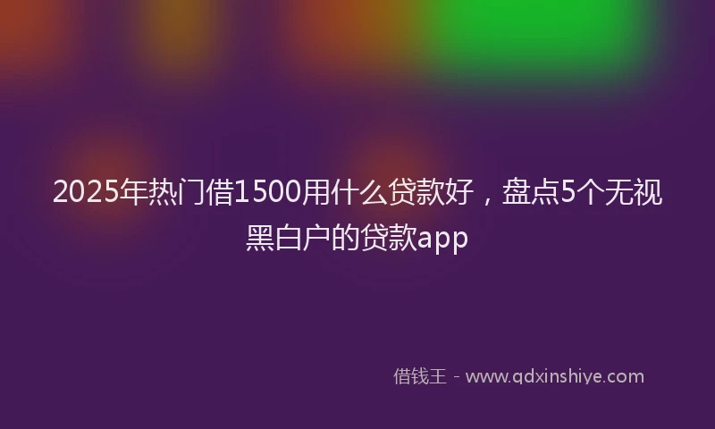 2025年热门借1500用什么贷款好，盘点5个无视黑白户的贷款app