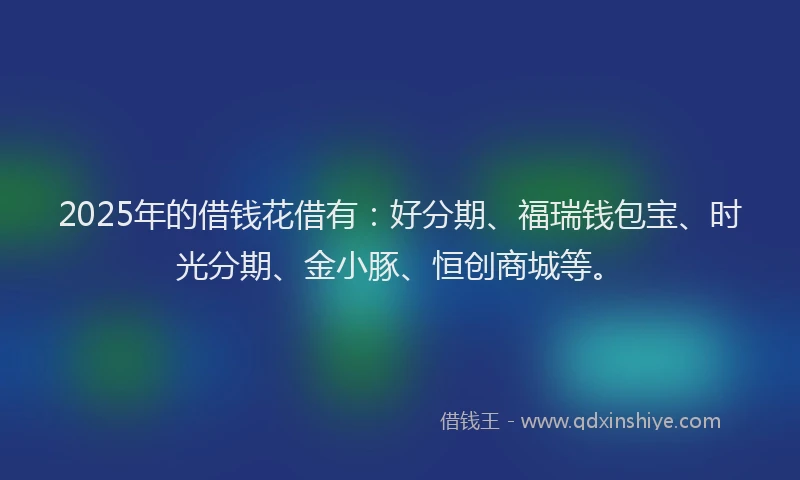 2025年的借钱花借有：好分期、福瑞钱包宝、时光分期、金小豚、恒创商城等。