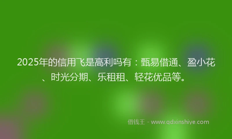 2025年的信用飞是高利吗有：甄易借通、盈小花、时光分期、乐租租、轻花优品等。