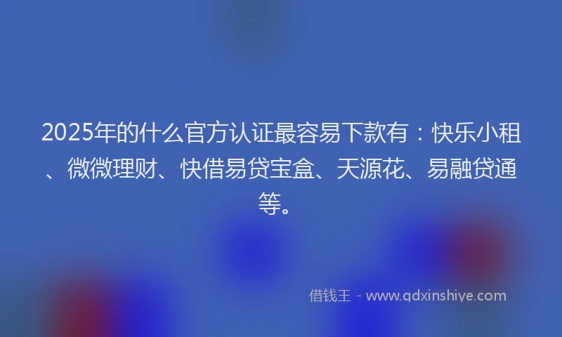 2025年的什么官方认证最容易下款有：快乐小租、微微理财、快借易贷宝盒、天源花、易融贷通等。