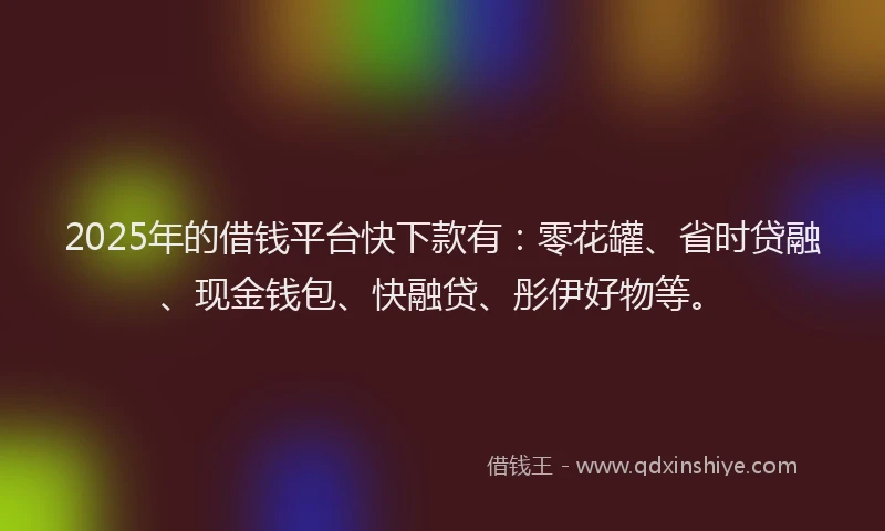 2025年的借钱平台快下款有：零花罐、省时贷融、现金钱包、快融贷、彤伊好物等。