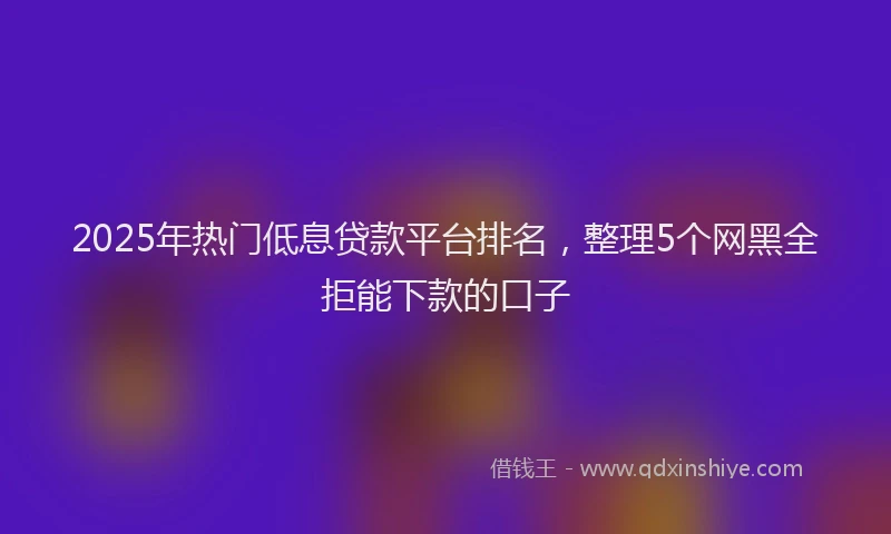 2025年热门低息贷款平台排名，整理5个网黑全拒能下款的口子