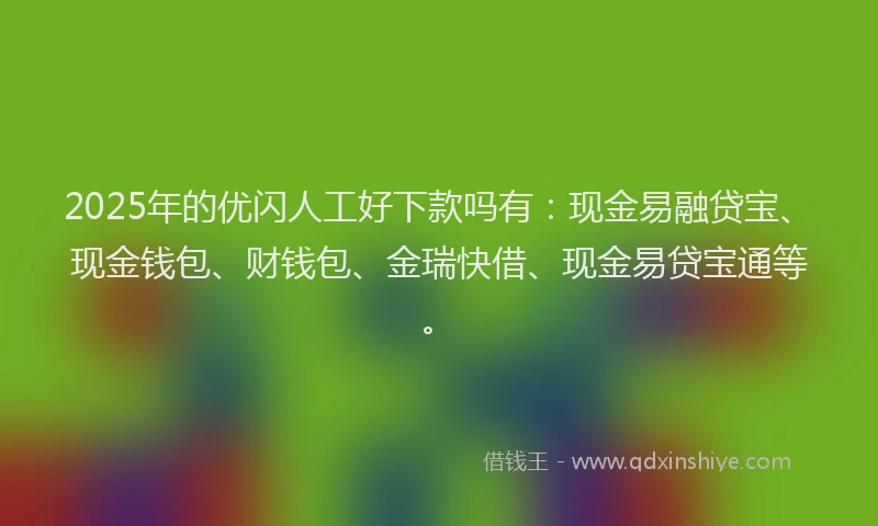 2025年的优闪人工好下款吗有：现金易融贷宝、现金钱包、财钱包、金瑞快借、现金易贷宝通等。