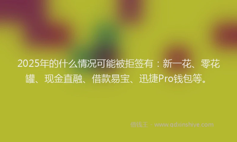 2025年的什么情况可能被拒签有：新一花、零花罐、现金直融、借款易宝、迅捷Pro钱包等。