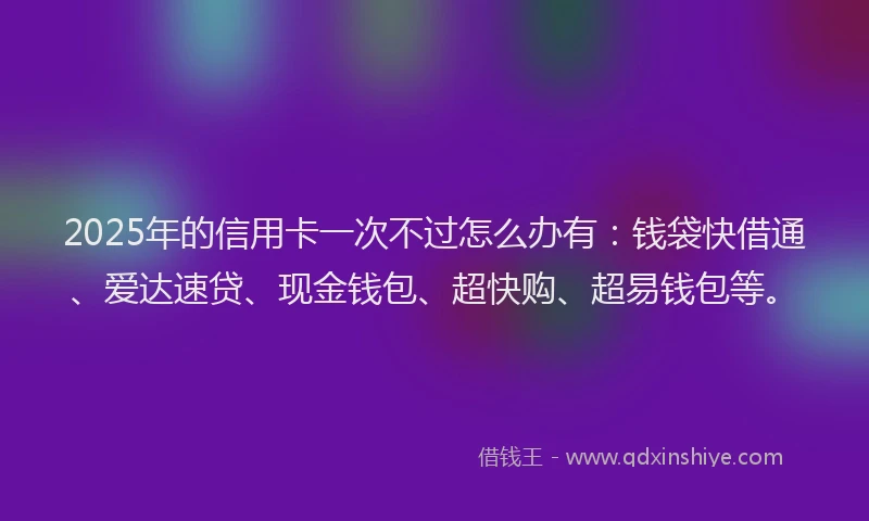 2025年的信用卡一次不过怎么办有：钱袋快借通、爱达速贷、现金钱包、超快购、超易钱包等。