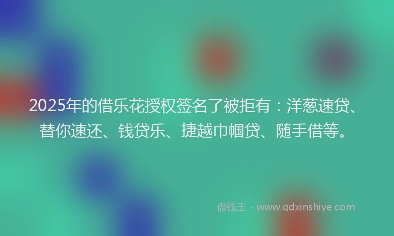 2025年的借乐花授权签名了被拒有：洋葱速贷、替你速还、钱贷乐、捷越巾帼贷、随手借等。
