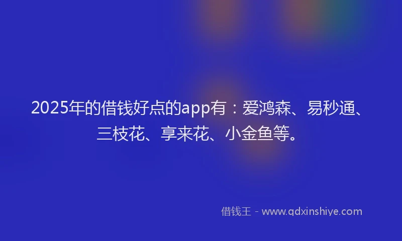 2025年的借钱好点的app有：爱鸿森、易秒通、三枝花、享来花、小金鱼等。