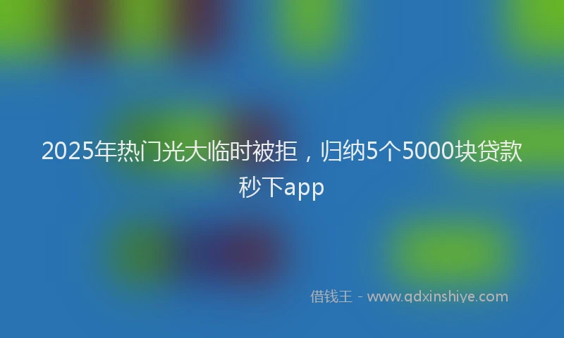 2025年热门光大临时被拒，归纳5个5000块贷款秒下app