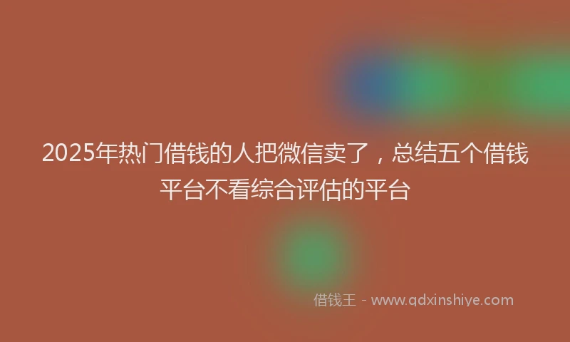 2025年热门借钱的人把微信卖了，总结五个借钱平台不看综合评估的平台