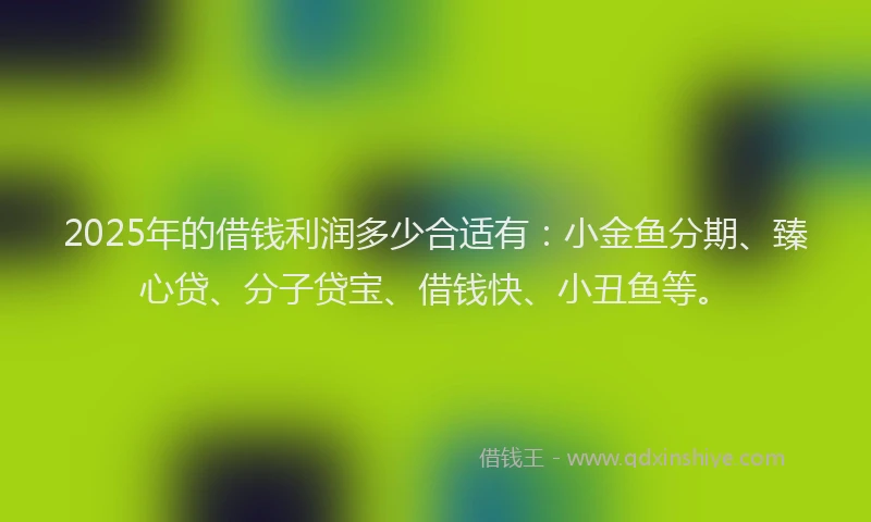 2025年的借钱利润多少合适有：小金鱼分期、臻心贷、分子贷宝、借钱快、小丑鱼等。