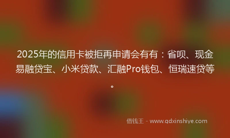 2025年的信用卡被拒再申请会有有：省呗、现金易融贷宝、小米贷款、汇融Pro钱包、恒瑞速贷等。