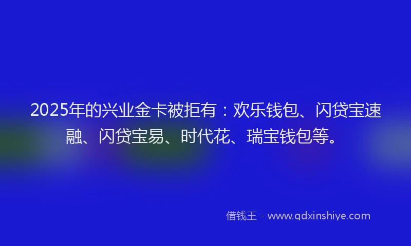 2025年的兴业金卡被拒有：欢乐钱包、闪贷宝速融、闪贷宝易、时代花、瑞宝钱包等。