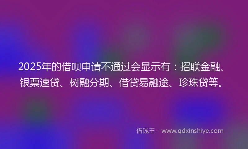 2025年的借呗申请不通过会显示有：招联金融、银票速贷、树融分期、借贷易融途、珍珠贷等。
