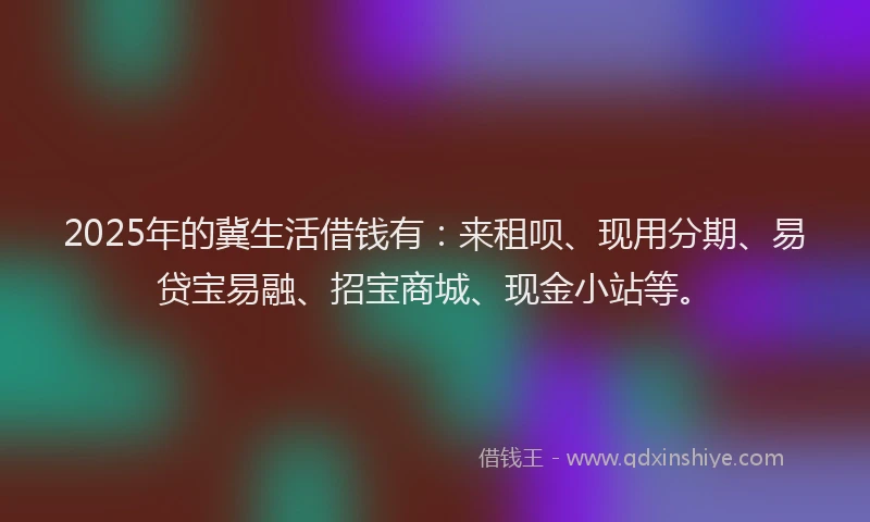 2025年的冀生活借钱有：来租呗、现用分期、易贷宝易融、招宝商城、现金小站等。
