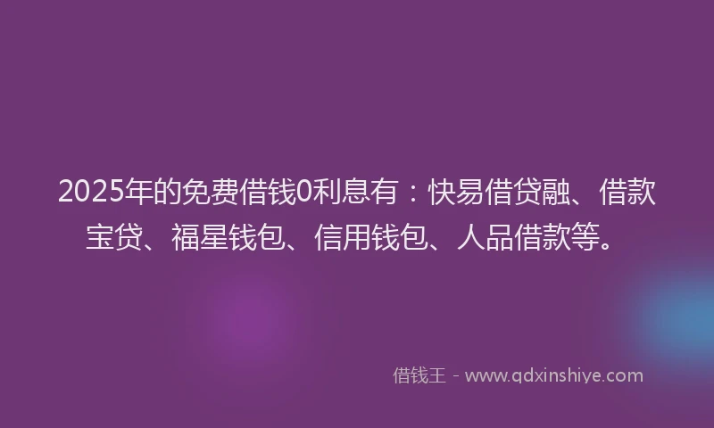 2025年的免费借钱0利息有：快易借贷融、借款宝贷、福星钱包、信用钱包、人品借款等。