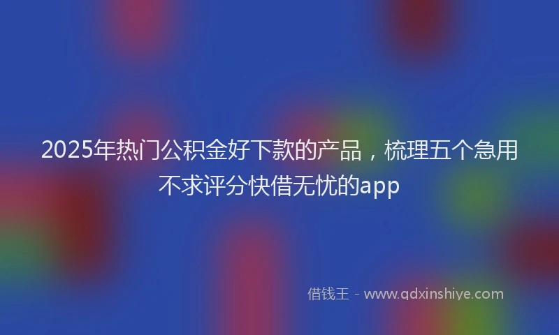 2025年热门公积金好下款的产品，梳理五个急用不求评分快借无忧的app