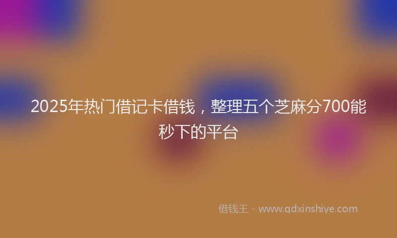 2025年热门借记卡借钱，整理五个芝麻分700能秒下的平台