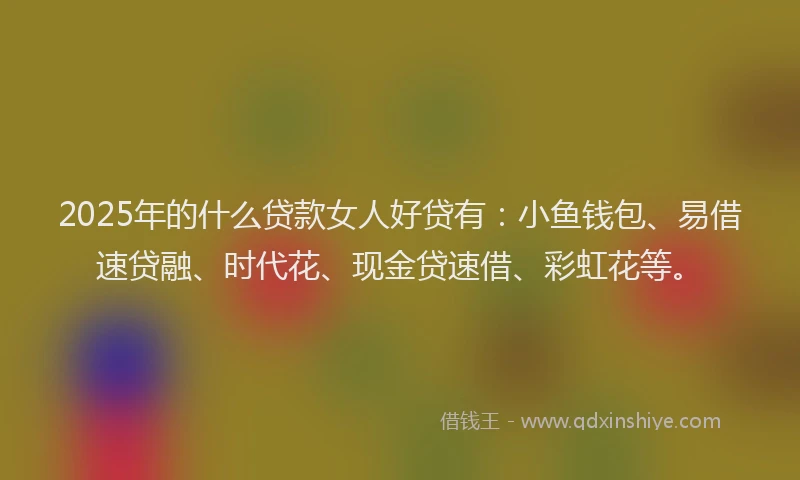 2025年的什么贷款女人好贷有：小鱼钱包、易借速贷融、时代花、现金贷速借、彩虹花等。
