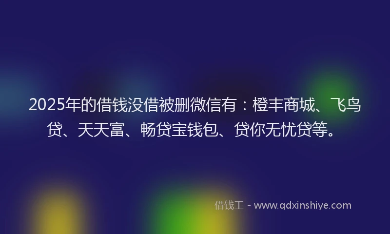 2025年的借钱没借被删微信有：橙丰商城、飞鸟贷、天天富、畅贷宝钱包、贷你无忧贷等。