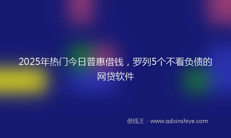2025年热门今日普惠借钱，罗列5个不看负债的网贷软件