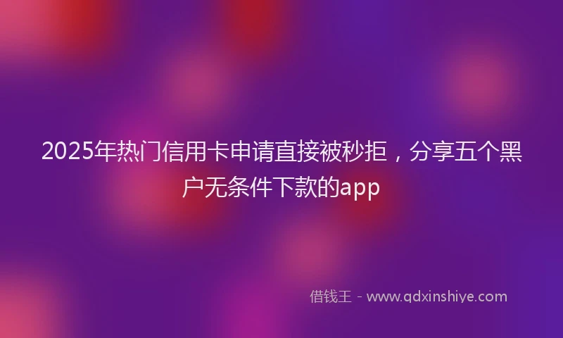 2025年热门信用卡申请直接被秒拒，分享五个黑户无条件下款的app