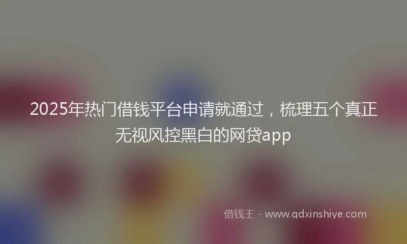 2025年热门借钱平台申请就通过，梳理五个真正无视风控黑白的网贷app