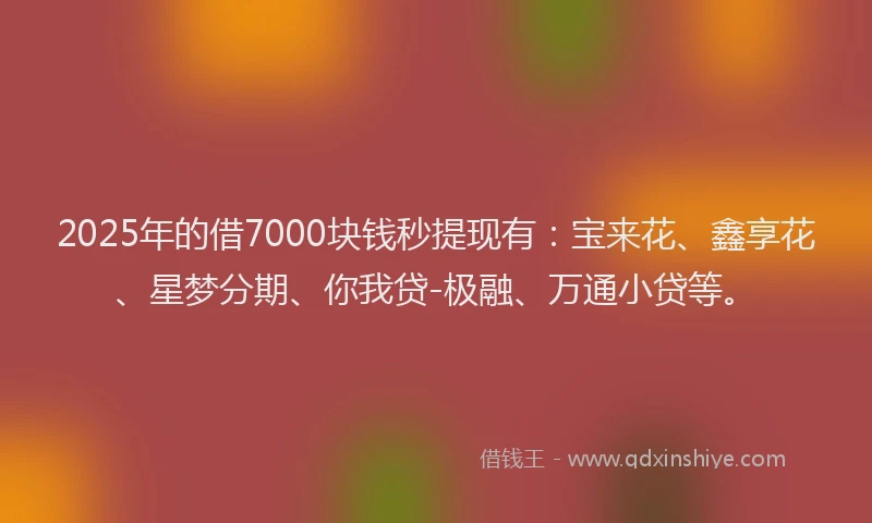 2025年的借7000块钱秒提现有：宝来花、鑫享花、星梦分期、你我贷-极融、万通小贷等。