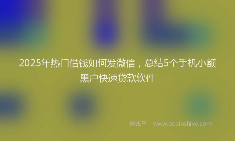 2025年热门借钱如何发微信，总结5个手机小额黑户快速贷款软件