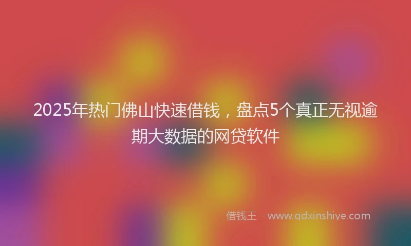 2025年热门佛山快速借钱，盘点5个真正无视逾期大数据的网贷软件