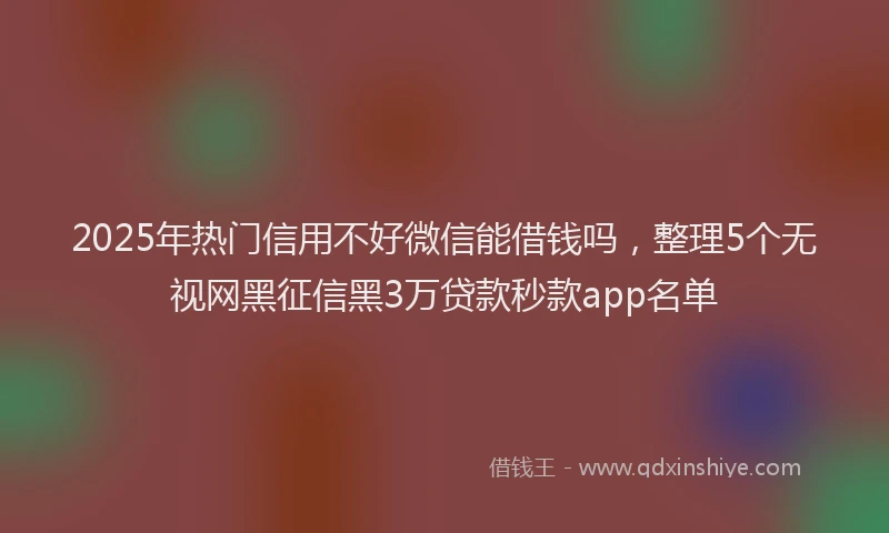 2025年热门信用不好微信能借钱吗，整理5个无视网黑征信黑3万贷款秒款app名单