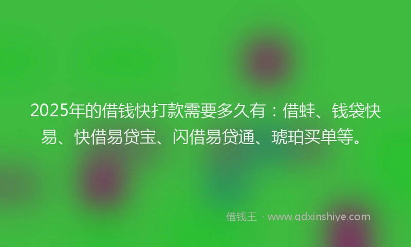 2025年的借钱快打款需要多久有：借蛙、钱袋快易、快借易贷宝、闪借易贷通、琥珀买单等。