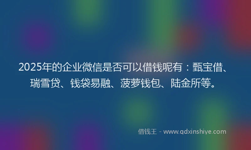 2025年的企业微信是否可以借钱呢有：甄宝借、瑞雪贷、钱袋易融、菠萝钱包、陆金所等。