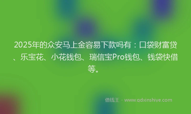 2025年的众安马上金容易下款吗有：口袋财富贷、乐宝花、小花钱包、瑞信宝Pro钱包、钱袋快借等。