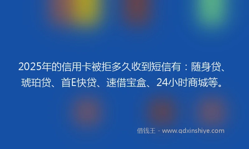 2025年的信用卡被拒多久收到短信有：随身贷、琥珀贷、首E快贷、速借宝盒、24小时商城等。