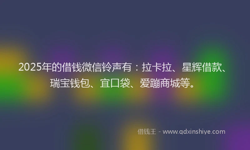 2025年的借钱微信铃声有：拉卡拉、星辉借款、瑞宝钱包、宜口袋、爱蹦商城等。