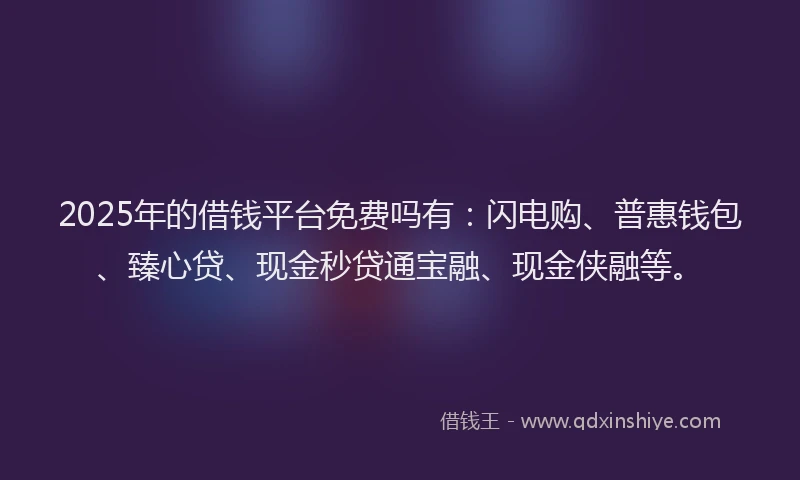2025年的借钱平台免费吗有：闪电购、普惠钱包、臻心贷、现金秒贷通宝融、现金侠融等。