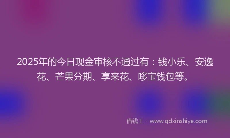 2025年的今日现金审核不通过有：钱小乐、安逸花、芒果分期、享来花、哆宝钱包等。