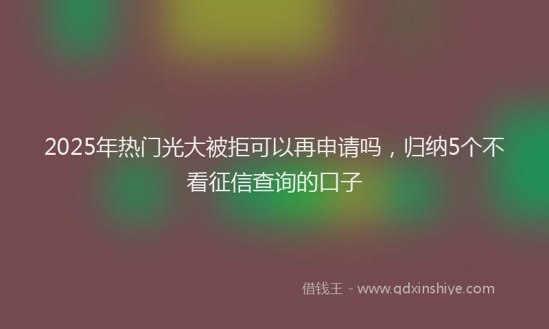 2025年热门光大被拒可以再申请吗，归纳5个不看征信查询的口子