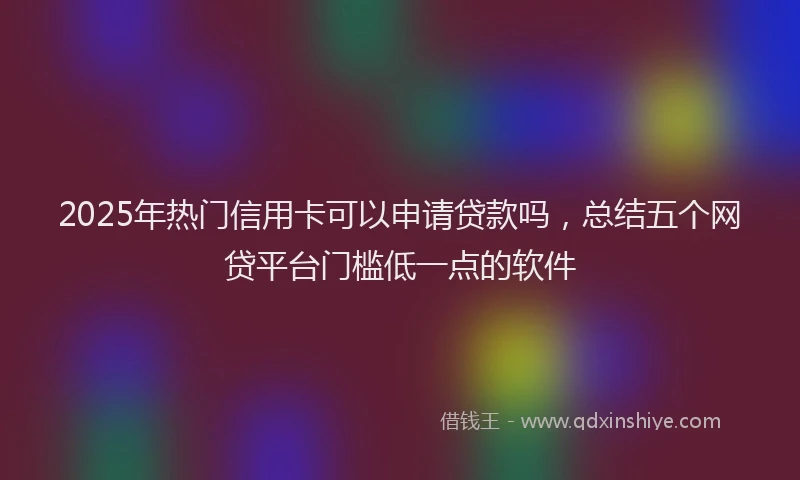 2025年热门信用卡可以申请贷款吗，总结五个网贷平台门槛低一点的软件